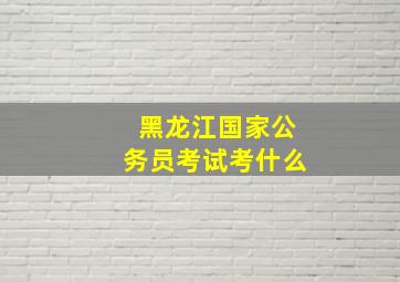 黑龙江国家公务员考试考什么