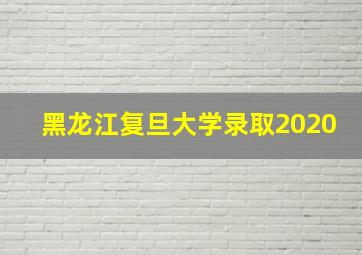 黑龙江复旦大学录取2020