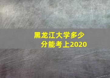 黑龙江大学多少分能考上2020