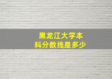 黑龙江大学本科分数线是多少