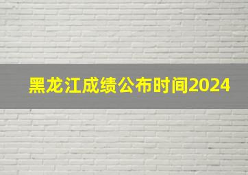 黑龙江成绩公布时间2024