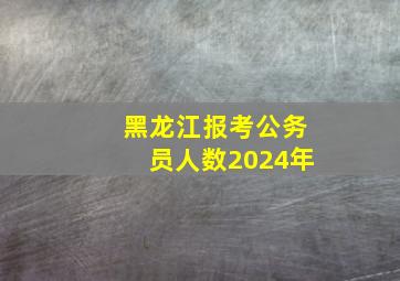 黑龙江报考公务员人数2024年