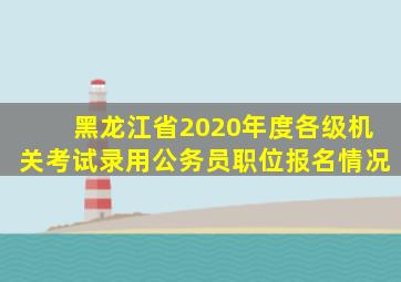 黑龙江省2020年度各级机关考试录用公务员职位报名情况