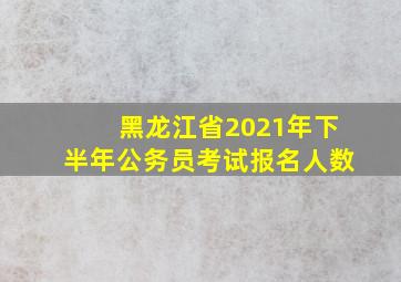 黑龙江省2021年下半年公务员考试报名人数