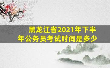 黑龙江省2021年下半年公务员考试时间是多少