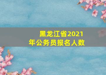 黑龙江省2021年公务员报名人数