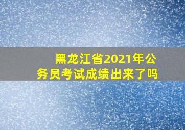 黑龙江省2021年公务员考试成绩出来了吗