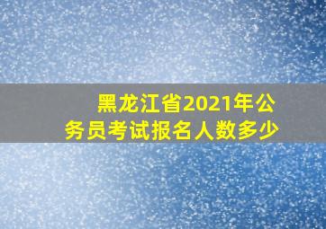 黑龙江省2021年公务员考试报名人数多少