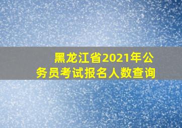 黑龙江省2021年公务员考试报名人数查询