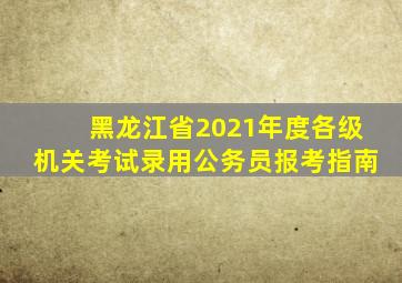 黑龙江省2021年度各级机关考试录用公务员报考指南