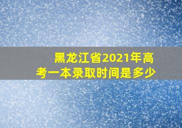 黑龙江省2021年高考一本录取时间是多少