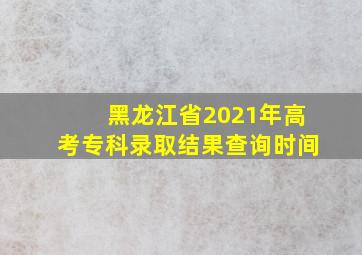 黑龙江省2021年高考专科录取结果查询时间