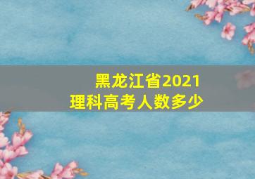 黑龙江省2021理科高考人数多少