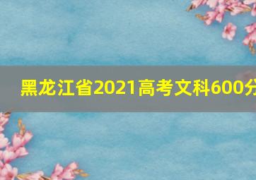 黑龙江省2021高考文科600分