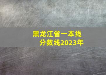 黑龙江省一本线分数线2023年