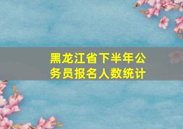 黑龙江省下半年公务员报名人数统计