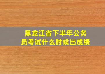 黑龙江省下半年公务员考试什么时候出成绩