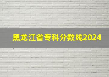 黑龙江省专科分数线2024