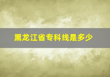 黑龙江省专科线是多少