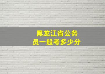 黑龙江省公务员一般考多少分