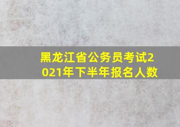 黑龙江省公务员考试2021年下半年报名人数