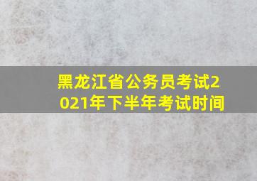 黑龙江省公务员考试2021年下半年考试时间