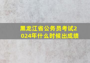 黑龙江省公务员考试2024年什么时候出成绩