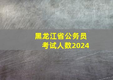 黑龙江省公务员考试人数2024