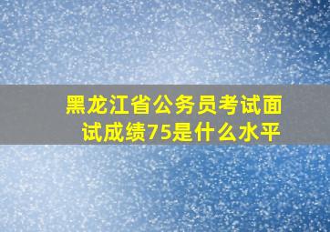 黑龙江省公务员考试面试成绩75是什么水平