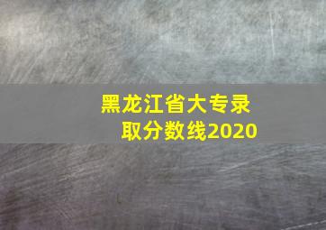 黑龙江省大专录取分数线2020