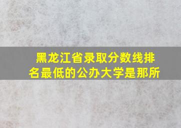 黑龙江省录取分数线排名最低的公办大学是那所