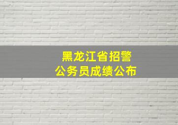 黑龙江省招警公务员成绩公布