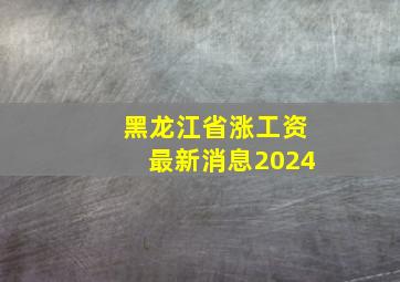 黑龙江省涨工资最新消息2024