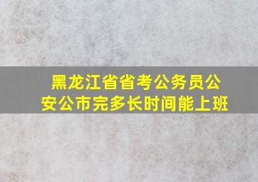 黑龙江省省考公务员公安公市完多长时间能上班