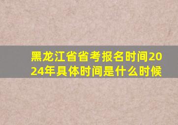 黑龙江省省考报名时间2024年具体时间是什么时候