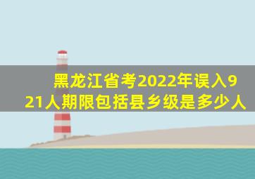 黑龙江省考2022年误入921人期限包括县乡级是多少人