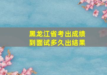 黑龙江省考出成绩到面试多久出结果