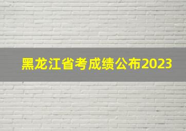 黑龙江省考成绩公布2023