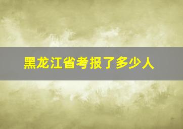 黑龙江省考报了多少人