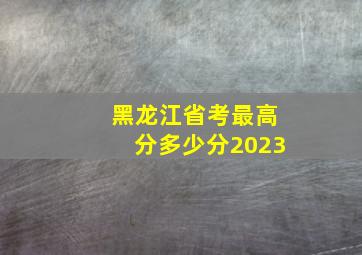 黑龙江省考最高分多少分2023