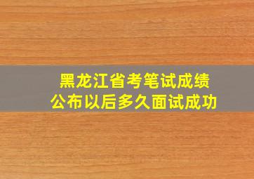 黑龙江省考笔试成绩公布以后多久面试成功