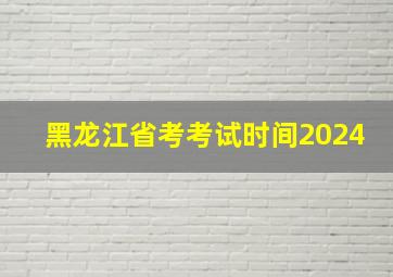 黑龙江省考考试时间2024