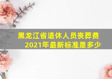 黑龙江省退休人员丧葬费2021年最新标准是多少