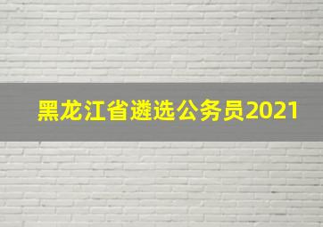 黑龙江省遴选公务员2021