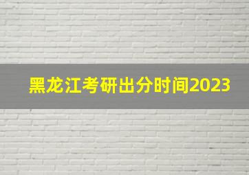 黑龙江考研出分时间2023