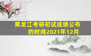 黑龙江考研初试成绩公布的时间2021年12月