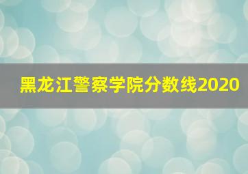 黑龙江警察学院分数线2020