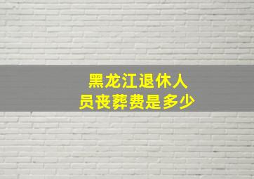 黑龙江退休人员丧葬费是多少