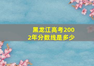 黑龙江高考2002年分数线是多少