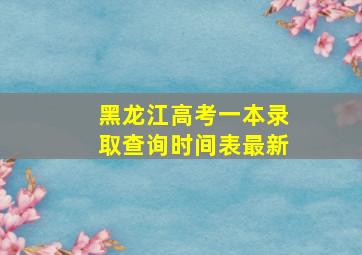 黑龙江高考一本录取查询时间表最新